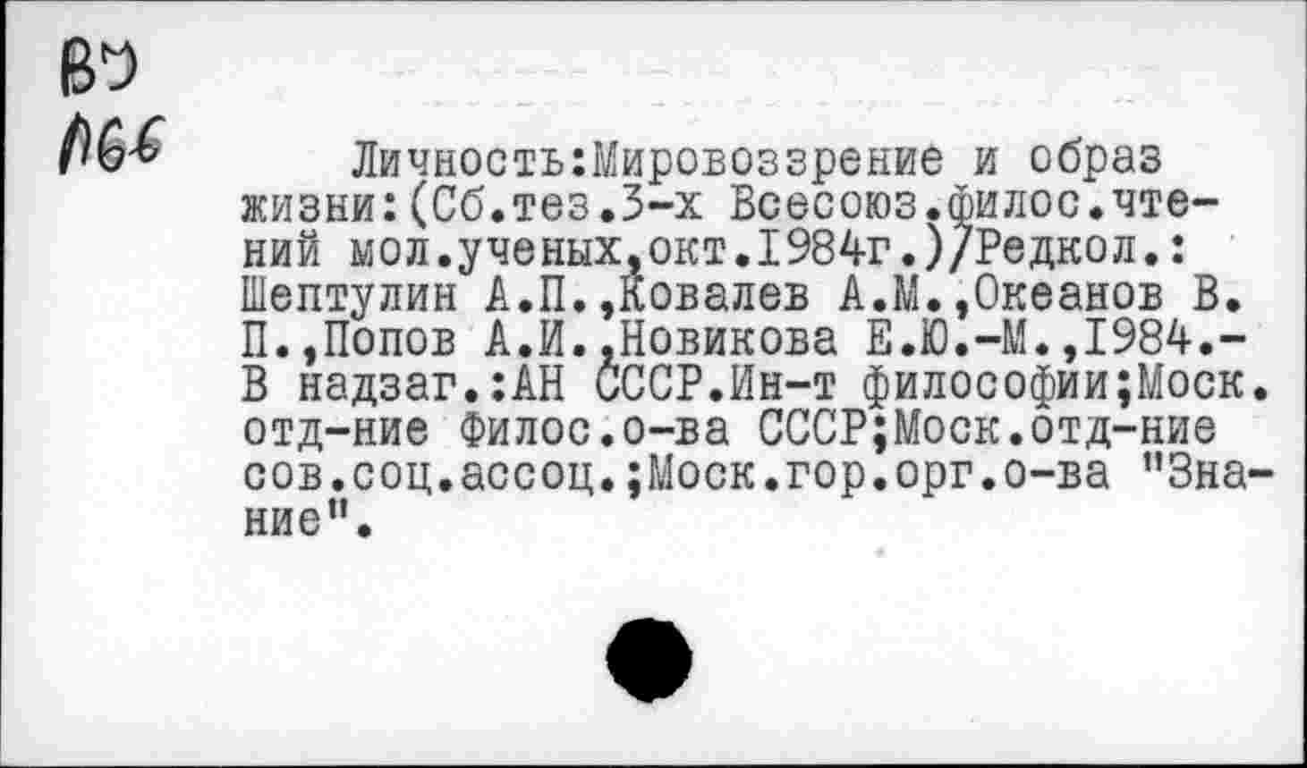 ﻿Личность:Мировоззрение и образ жизни:(Сб.тез.3-х Всесоюз.филос.чтений мол.ученых,окт.1984г.)/Редкол.: Шептулин А.П.,Ковалев А.И.,Океанов В. П.,Попов А.И..Новикова Е.Ю.-М.,1984.-В надзаг.:АН СССР.Ин-т философии;Моск отд-ние Филос.о-ва СССР;Моск.отд-ние сов.соц.ассоц.;Моск.гор.орг.о-ва ”3на ние”.